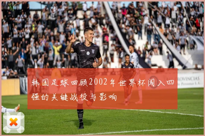 韩国足球回顾2002年世界杯闯入四强的关键战役与影响