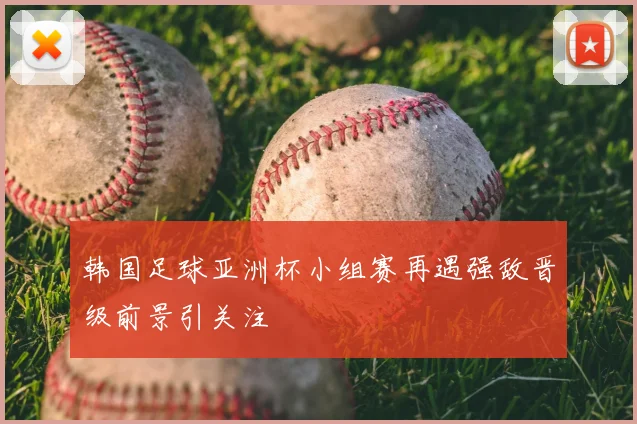 韩国足球亚洲杯小组赛再遇强敌晋级前景引关注