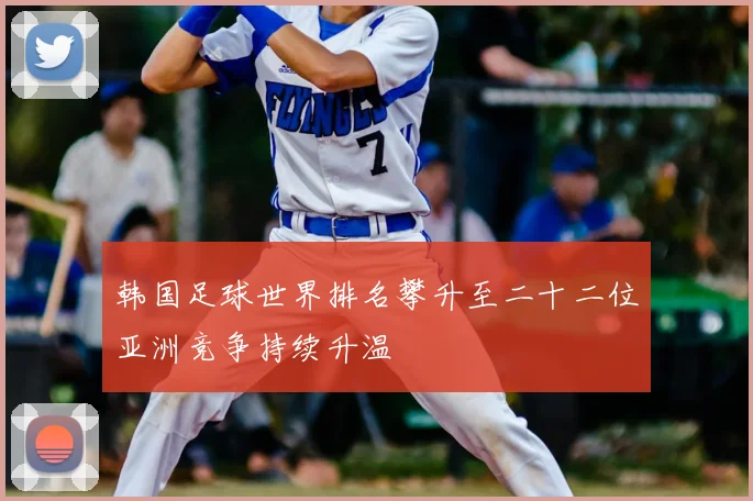 韩国足球世界排名攀升至二十二位亚洲竞争持续升温
