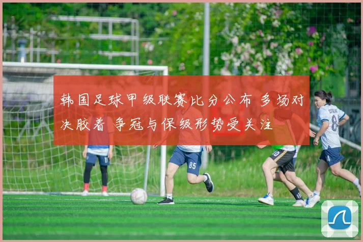 韩国足球甲级联赛比分公布 多场对决胶着 争冠与保级形势受关注