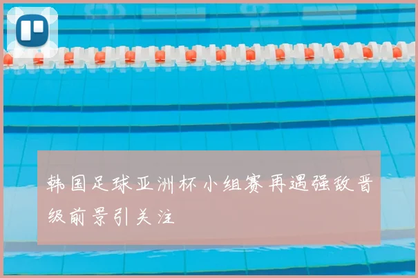 韩国足球亚洲杯小组赛再遇强敌晋级前景引关注